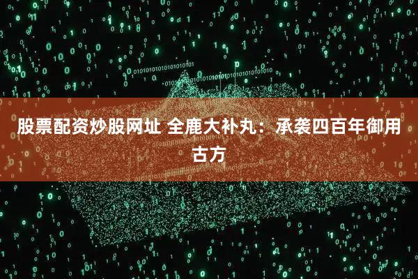 股票配资炒股网址 全鹿大补丸：承袭四百年御用古方