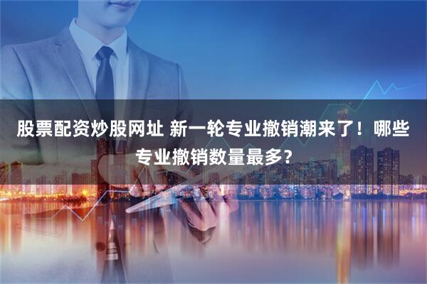 股票配资炒股网址 新一轮专业撤销潮来了！哪些专业撤销数量最多？
