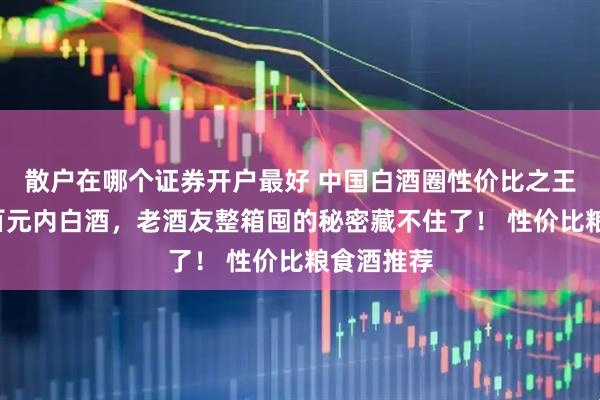 散户在哪个证券开户最好 中国白酒圈性价比之王！这5款百元内白酒，老酒友整箱囤的秘密藏不住了！ 性价比粮食酒推荐