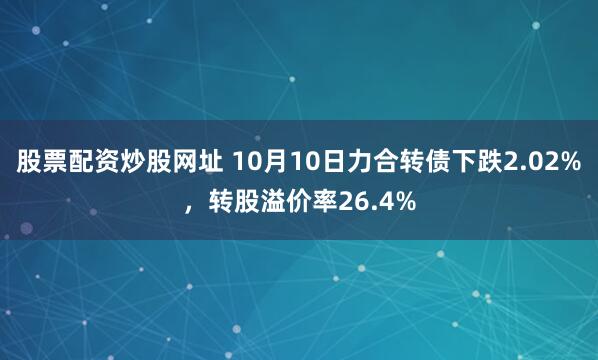 股票配资炒股网址 10月10日力合转债下跌2.02%，转股溢价率26.4%