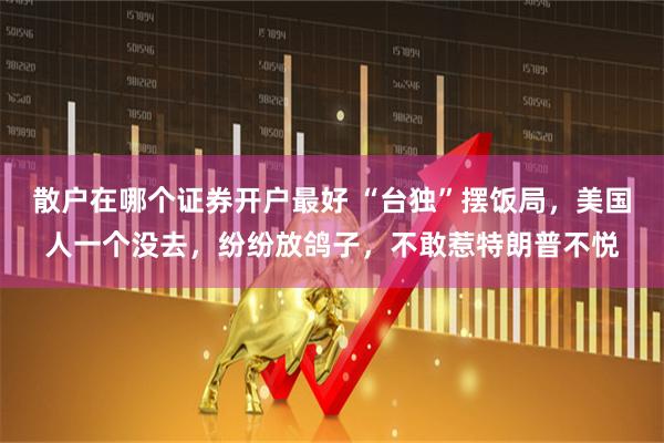 散户在哪个证券开户最好 “台独”摆饭局，美国人一个没去，纷纷放鸽子，不敢惹特朗普不悦