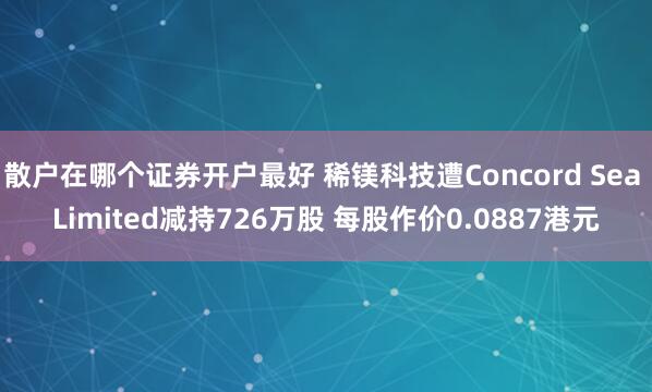 散户在哪个证券开户最好 稀镁科技遭Concord Sea Limited减持726万股 每股作价0.0887港元