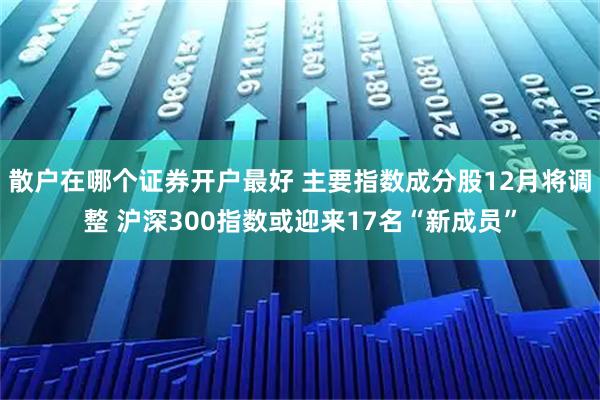 散户在哪个证券开户最好 主要指数成分股12月将调整 沪深300指数或迎来17名“新成员”