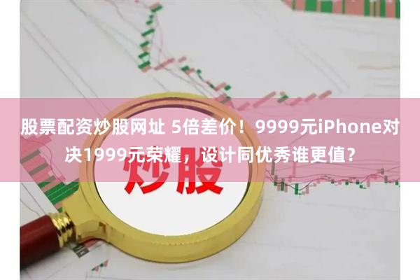 股票配资炒股网址 5倍差价！9999元iPhone对决1999元荣耀，设计同优秀谁更值？
