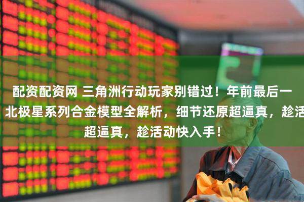 配资配资网 三角洲行动玩家别错过！年前最后一波官补价，北极星系列合金模型全解析，细节还原超逼真，趁活动快入手！