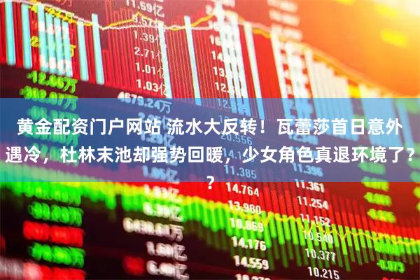 黄金配资门户网站 流水大反转！瓦蕾莎首日意外遇冷，杜林末池却强势回暖，少女角色真退环境了？