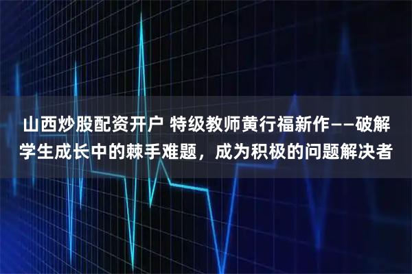 山西炒股配资开户 特级教师黄行福新作——破解学生成长中的棘手难题，成为积极的问题解决者