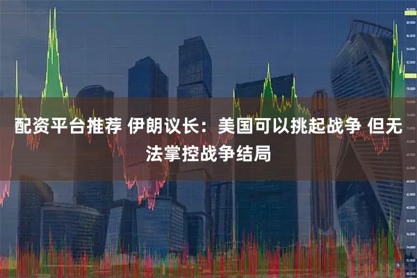 配资平台推荐 伊朗议长：美国可以挑起战争 但无法掌控战争结局