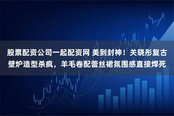 股票配资公司一起配资网 美到封神！关晓彤复古壁炉造型杀疯，羊毛卷配蕾丝裙氛围感直接焊死