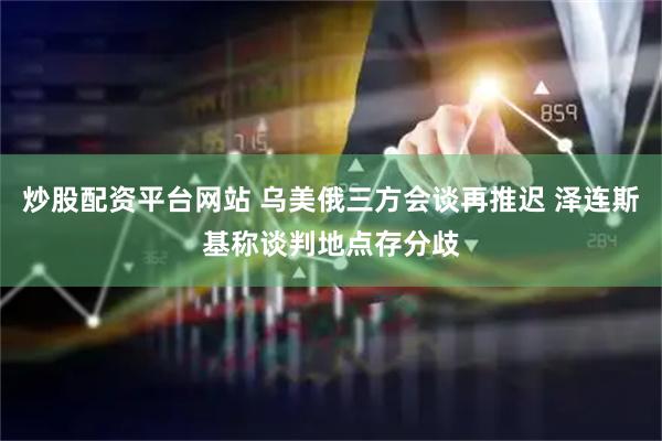 炒股配资平台网站 乌美俄三方会谈再推迟 泽连斯基称谈判地点存分歧