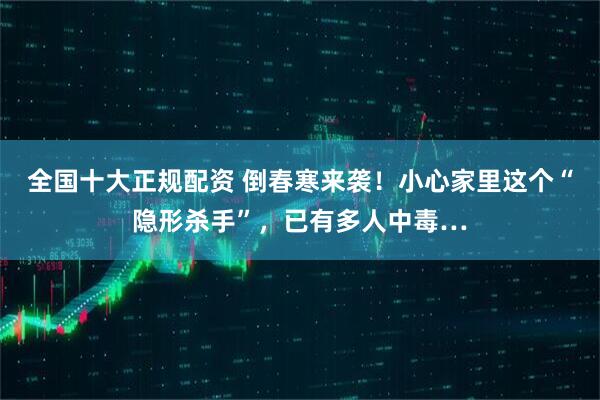 全国十大正规配资 倒春寒来袭！小心家里这个“隐形杀手”，已有多人中毒…