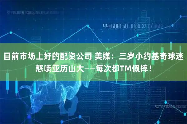 目前市场上好的配资公司 美媒：三岁小约基奇球迷怒喷亚历山大——每次都TM假摔！