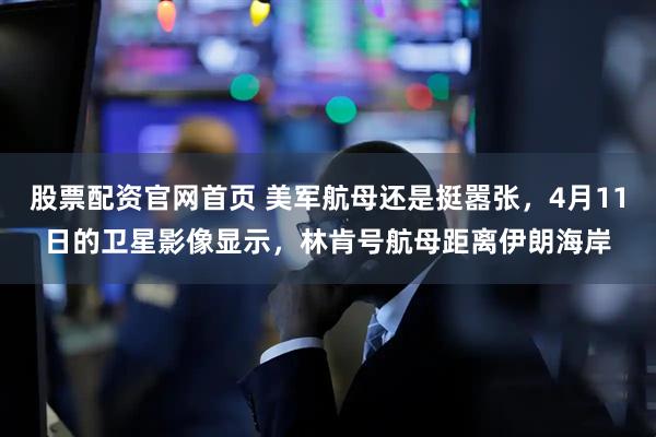 股票配资官网首页 美军航母还是挺嚣张，4月11日的卫星影像显示，林肯号航母距离伊朗海岸