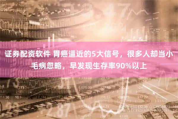 证券配资软件 胃癌逼近的5大信号，很多人却当小毛病忽略，早发现生存率90%以上