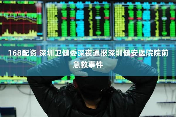 168配资 深圳卫健委深夜通报深圳健安医院院前急救事件