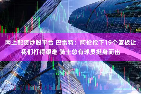 网上配资炒股平台 巴雷特：阿伦抢下19个篮板让我们打得艰难 骑士总有球员挺身而出