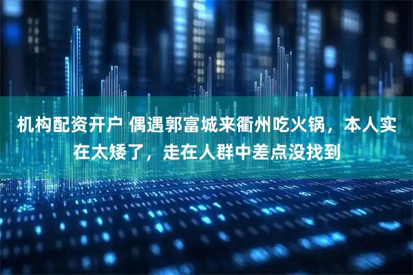 机构配资开户 偶遇郭富城来衢州吃火锅，本人实在太矮了，走在人群中差点没找到