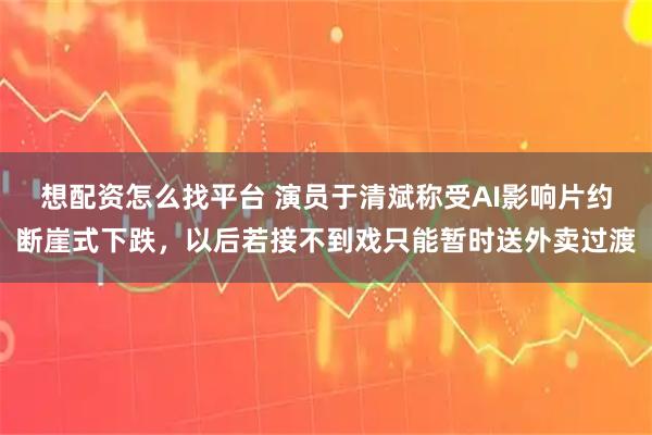 想配资怎么找平台 演员于清斌称受AI影响片约断崖式下跌，以后若接不到戏只能暂时送外卖过渡